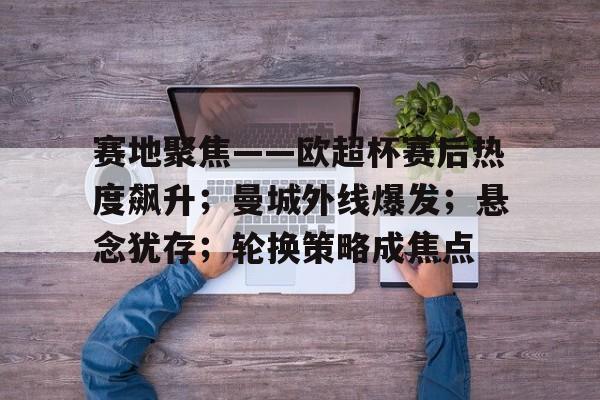 关于赛地聚焦——欧超杯赛后热度飙升；曼城外线爆发；悬念犹存；轮换策略成焦点的信息